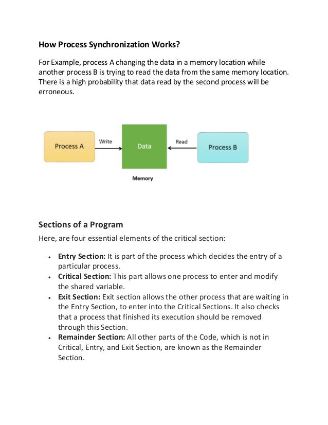 How Process Synchronization Works?
For Example, process A changing the data in a memory location while
another process B is trying to read the data from the same memory location.
There is a high probability that data read by the second process will be
erroneous.
Sections of a Program
Here, are four essential elements of the critical section:
• Entry Section: It is part of the process which decides the entry of a
particular process.
• Critical Section: This part allows one process to enter and modify
the shared variable.
• Exit Section: Exit section allows the other process that are waiting in
the Entry Section, to enter into the Critical Sections. It also checks
that a process that finished its execution should be removed
through this Section.
• Remainder Section: All other parts of the Code, which is not in
Critical, Entry, and Exit Section, are known as the Remainder
Section.
 