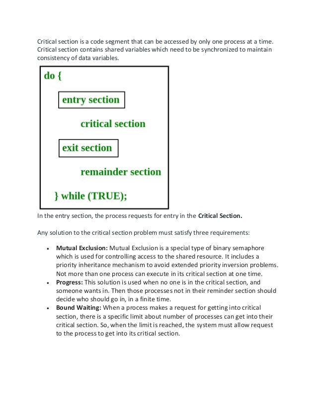 Critical section is a code segment that can be accessed by only one process at a time.
Critical section contains shared variables which need to be synchronized to maintain
consistency of data variables.
In the entry section, the process requests for entry in the Critical Section.
Any solution to the critical section problem must satisfy three requirements:
• Mutual Exclusion: Mutual Exclusion is a special type of binary semaphore
which is used for controlling access to the shared resource. It includes a
priority inheritance mechanism to avoid extended priority inversion problems.
Not more than one process can execute in its critical section at one time.
• Progress: This solution is used when no one is in the critical section, and
someone wants in. Then those processes not in their reminder section should
decide who should go in, in a finite time.
• Bound Waiting: When a process makes a request for getting into critical
section, there is a specific limit about number of processes can get into their
critical section. So, when the limit is reached, the system must allow request
to the process to get into its critical section.
 