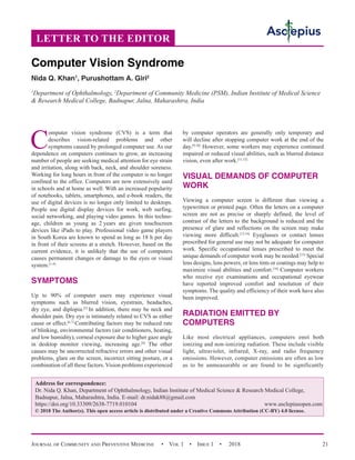 Journal of Community and Preventive Medicine   •  Vol 1  •  Issue 1  •  2018 21
C
omputer vision syndrome (CVS) is a term that
describes vision-related problems and other
symptoms caused by prolonged computer use. As our
dependence on computers continues to grow, an increasing
number of people are seeking medical attention for eye strain
and irritation, along with back, neck, and shoulder soreness.
Working for long hours in front of the computer is no longer
confined to the office. Computers are now extensively used
in schools and at home as well. With an increased popularity
of notebooks, tablets, smartphones, and e-book readers, the
use of digital devices is no longer only limited to desktops.
People use digital display devices for work, web surfing,
social networking, and playing video games. In this techno-
age, children as young as 2 years are given touchscreen
devices like iPads to play. Professional video game players
in South Korea are known to spend as long as 18 h per day
in front of their screens at a stretch. However, based on the
current evidence, it is unlikely that the use of computers
causes permanent changes or damage to the eyes or visual
system.[1-4]
SYMPTOMS
Up to 90% of computer users may experience visual
symptoms such as blurred vision, eyestrain, headaches,
dry eye, and diplopia.[5]
In addition, there may be neck and
shoulder pain. Dry eye is intimately related to CVS as either
cause or effect.[6,7]
Contributing factors may be reduced rate
of blinking, environmental factors (air conditioners, heating,
and low humidity), corneal exposure due to higher gaze angle
in desktop monitor viewing, increasing age.[8]
The other
causes may be uncorrected refractive errors and other visual
problems, glare on the screen, incorrect sitting posture, or a
combination of all these factors. Vision problems experienced
by computer operators are generally only temporary and
will decline after stopping computer work at the end of the
day.[9,10]
However, some workers may experience continued
impaired or reduced visual abilities, such as blurred distance
vision, even after work.[11,12]
VISUAL DEMANDS OF COMPUTER
WORK
Viewing a computer screen is different than viewing a
typewritten or printed page. Often the letters on a computer
screen are not as precise or sharply defined, the level of
contrast of the letters to the background is reduced and the
presence of glare and reflections on the screen may make
viewing more difficult.[13,14]
Eyeglasses or contact lenses
prescribed for general use may not be adequate for computer
work. Specific occupational lenses prescribed to meet the
unique demands of computer work may be needed.[15]
Special
lens designs, lens powers, or lens tints or coatings may help to
maximize visual abilities and comfort.[16]
Computer workers
who receive eye examinations and occupational eyewear
have reported improved comfort and resolution of their
symptoms. The quality and efficiency of their work have also
been improved.
RADIATION EMITTED BY
COMPUTERS
Like most electrical appliances, computers emit both
ionizing and non-ionizing radiation. These include visible
light, ultraviolet, infrared, X-ray, and radio frequency
emissions. However, computer emissions are often as low
as to be unmeasurable or are found to be significantly
LETTER TO THE EDITOR
Computer Vision Syndrome
Nida Q. Khan1
, Purushottam A. Giri2
1
Department of Ophthalmology, 2
Department of Community Medicine (PSM), Indian Institute of Medical Science
 Research Medical College, Badnapur, Jalna, Maharashtra, India
Address for correspondence:
Dr. Nida Q. Khan, Department of Ophthalmology, Indian Institute of Medical Science  Research Medical College,
Badnapur, Jalna, Maharashtra, India. E-mail: dr.nidak88@gmail.com
https://doi.org/10.33309/2638-7719.010104 www.asclepiusopen.com
© 2018 The Author(s). This open access article is distributed under a Creative Commons Attribution (CC-BY) 4.0 license.
 