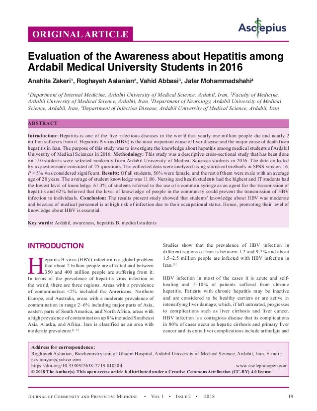 Journal of Community and Preventive Medicine   •  Vol 1  •  Issue 2  •  2018 19
INTRODUCTION
H
epatitis B virus (HBV) infection is a global problem
that about 2 billion people are affected and between
350 and 400 million people are suffering from it.
In terms of the prevalence of hepatitis virus infection in
the world, there are three regions. Areas with a prevalence
of contamination 2% included the Americans, Northern
Europe, and Australia, areas with a moderate prevalence of
contamination in range 2–6% including major parts of Asia,
eastern parts of South America, and North Africa, areas with
a high prevalence of contamination up 8% included Southeast
Asia, Alaska, and Africa. Iran is classified as an area with
moderate prevalence.[1-3]
Studies show that the prevalence of HBV infection in
different regions of Iran is between 1.2 and 9.7% and about
1.5–2.5 million people are infected with HBV infection in
Iran.[3]
HBV infection in most of the cases it is acute and self-
healing and 5–10% of patients suffered from chronic
hepatitis. Patients with chronic hepatitis may be inactive
and are considered to be healthy carriers or are active in
intensifying liver damage, which, if left untreated, progresses
to complications such as liver cirrhosis and liver cancer.
HBV infection is a contagious disease that its complications
in 80% of cases occur as hepatic cirrhosis and primary liver
cancer and its extra liver complications include arthralgia and
ORIGINAL ARTICLE
Evaluation of the Awareness about Hepatitis among
Ardabil Medical University Students in 2016
Anahita Zakeri1
, Roghayeh Aslanian2
, Vahid Abbasi3
, Jafar Mohammadshahi4
1
Department of Internal Medicine, Ardabil University of Medical Science, Ardabil, Iran, 2
Faculty of Medicine,
Ardabil University of Medical Science, Ardabil, Iran, 3
Department of Neurology, Ardabil University of Medical
Science, Ardabil, Iran, 4
Department of Infection Disease, Ardabil University of Medical Science, Ardabil, Iran
ABSTRACT
Introduction: Hepatitis is one of the five infectious diseases in the world that yearly one million people die and nearly 2
million sufferers from it. Hepatitis B virus (HBV) is the most important cause of liver disease and the major cause of death from
hepatitis in Iran. The purpose of this study was to investigate the knowledge about hepatitis among medical students of Ardabil
University of Medical Sciences in 2016. Methodology: This study was a descriptive cross-sectional study that has been done
on 150 students were selected randomly from Ardabil University of Medical Sciences students in 2016. The data collected
by a questionnaire consisted of 25 questions. The collected data were analyzed using statistical methods in SPSS version 16.
P  5% was considered significant. Results: Of all students, 56% were female, and the rest of them were male with an average
age of 20 years. The average of student knowledge was 11.06. Nursing and health students had the highest and IT students had
the lowest level of knowledge. 61.3% of students referred to the use of a common syringe as an agent for the transmission of
hepatitis and 62% believed that the level of knowledge of people in the community could prevent the transmission of HBV
infection to individuals. Conclusion: The results present study showed that students’ knowledge about HBV was moderate
and because of medical personnel is at high risk of infection due to their occupational status. Hence, promoting their level of
knowledge about HBV is essential.
Key words: Ardabil, awareness, hepatitis B, medical students
Address for correspondence:
Roghayeh Aslanian, Biochemistry unit of Ghaem Hospital, Ardabil University of Medical Science, Ardabil, Iran. E-mail:
r.aslaniyan@yahoo.com
https://doi.org/10.33309/2638-7719.010204 www.asclepiusopen.com
© 2018 The Author(s). This open access article is distributed under a Creative Commons Attribution (CC-BY) 4.0 license.
 