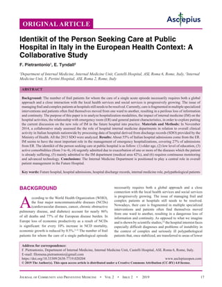 Journal of Community and Preventive Medicine  •  Vol 2  •  Issue 2  •  2019 17
BACKGROUND
A
ccording to the World Health Organization (WHO),
the four major noncommunicable diseases (NCDs)
(cardiovascular diseases, cancer, chronic obstructive
pulmonary disease, and diabetes) account for nearly 86%
of all deaths and 77% of the European disease burden. In
Europe loss of economic productivity as a result of NCDs
is significant: for every 10% increase in NCD mortality,
economic growth is reduced by 0.5%.[1,2]
The number of frail
patients for whom the care of a single pathological episode
necessarily requires both a global approach and a close
connection with the local health services and social services
is progressively growing. The issue of managing frail and
complex patients at hospitals still needs to be resolved.
Nowadays, their care is fragmented in multiple specialized
interventions and patients often find themselves moved
from one ward to another, resulting in a dangerous loss of
information and continuity. As opposed to what we imagine
and is shown by scientific studies,[3]
the hospital internist faces
especially difficult diagnoses and problems of instability in
the context of complex and seriously ill polypathological
patients that, once stabilized, are transferred to areas of lower
Identikit of the Person Seeking Care at Public
Hospital in Italy in the European Health Context: A
Collaborative Study
F. Pietrantonio1
, E. Tyndall2
1
Department of Internal Medicine, Internal Medicine Unit, Castelli Hospital, ASL Roma 6, Rome, Italy, 2
Internal
Medicine Unit, S. Pertini Hospital, ASL Roma 2, Rome, Italy
Address for correspondence:
F. Pietrantonio, Department of Internal Medicine, Internal Medicine Unit, Castelli Hospital, ASL Roma 6, Rome, Italy.
E-mail: filomena.pietrantonio@gmail.com
https://doi.org/10.33309/2638-7719.020204 www.asclepiusopen.com
© 2019 The Author(s). This open access article is distributed under a Creative Commons Attribution (CC-BY) 4.0 license.
ORIGINAL ARTICLE
ABSTRACT
Background: The number of frail patients for whom the care of a single acute episode necessarily requires both a global
approach and a close interaction with the local health services and social services is progressively growing. The issue of
managing frail and complex patients at hospitals still needs to be resolved. Currently, care is fragmented in multiplespecialized
interventions and patients often find themselves moved from one ward to another, resulting in a perilous loss of information
and continuity. The purpose of this paper is to analyze hospitalization modalities, the impact of internal medicine (IM) on the
hospital activities, the relationship with emergency room (ER) and general patient characteristics, in order to explore putting
the current discussion on the new role of IM in the future hospital into practice. Materials and Methods: In November
2014, a collaborative study assessed the the role of hospital internal medicine departments in relation to overall clinical
activity in Italian hospitals nationwide by processing data of hospital derived from discharge records (SDO) provided by the
Ministry of Health. All the 2013 SDO were analyzed. Results: About 55% of Italian hospital admissions come from the ER.
IM seems to have the most important role in the management of emergency hospitalizations, covering 27% of admissions
from ER. The identikit of the person seeking care at public hospital is as follow: (1) older age, (2) low level of education, (3)
active comorbidities (from 3 to 4), (4) urgently admitted due to exacerbation of one or more of the diseases which the patient
is already suffering, (5) mainly admitted to the IM department (medical area 42%), and (6) requires continuous monitoring
and advanced technology. Conclusions: The Internal Medicine Department is positioned to play a central role in overall
patient management in the Future Hospital.
Key words: Future hospital, hospital admissions, hospital discharge records, internal medicine role, polypathological patients
 