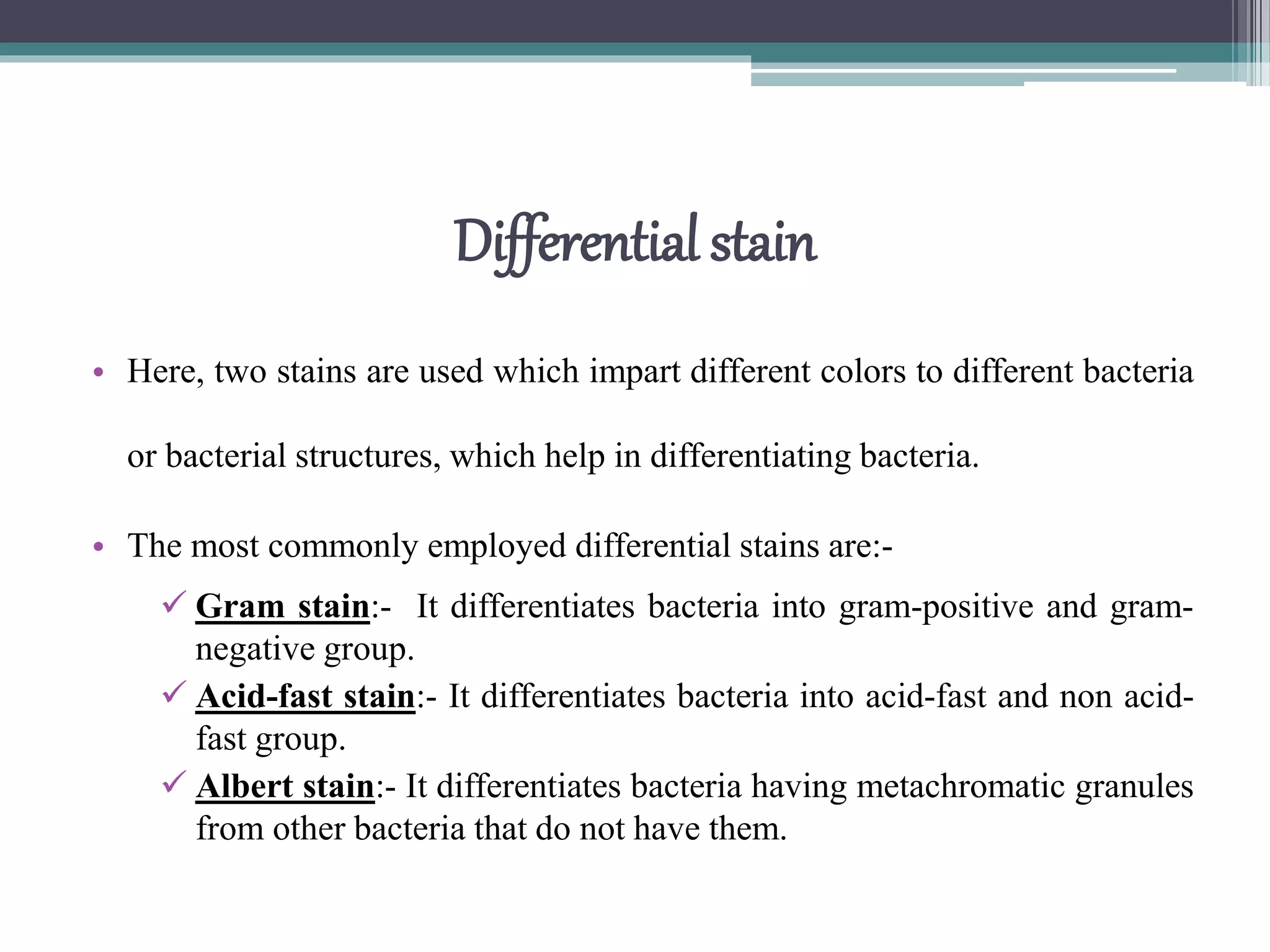 Differential stain
• Here, two stains are used which impart different colors to different bacteria
or bacterial structures, which help in differentiating bacteria.
• The most commonly employed differential stains are:-
 Gram stain:- It differentiates bacteria into gram-positive and gram-
negative group.
 Acid-fast stain:- It differentiates bacteria into acid-fast and non acid-
fast group.
 Albert stain:- It differentiates bacteria having metachromatic granules
from other bacteria that do not have them.
 