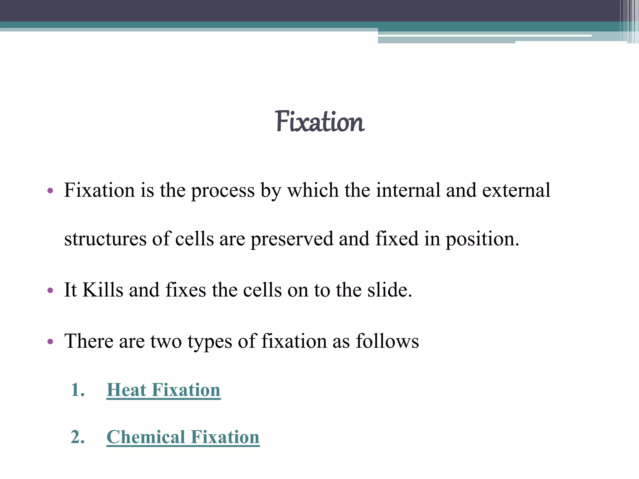 Fixation
• Fixation is the process by which the internal and external
structures of cells are preserved and fixed in position.
• It Kills and fixes the cells on to the slide.
• There are two types of fixation as follows
1. Heat Fixation
2. Chemical Fixation
 