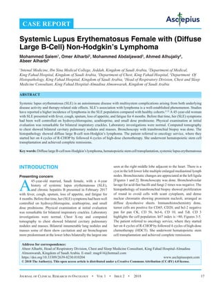 Journal of Clinical Research in Oncology  •  Vol 1  •  Issue 2  •  2018 17
INTRODUCTION
Presenting concern
A
45-year-old married, Saudi female, with a 4-year
history of systemic lupus erythematosus (SLE),
and chronic hepatitis B presented in February 2017
with fever, cough, sputum, loss of appetite, and fatigue for
4 months. Before that time, her (SLE) symptoms had been well
controlled on hydroxychloroquine, azathioprine, and small
dose prednisone. Physical examination at initial evaluation
was remarkable for bilateral inspiratory crackles. Laboratory
investigations were normal. Chest X-ray and computed
tomography to chest showed bilateral cavitary pulmonary
nodules and masses. Bilateral innumerable lung nodules and
masses some of them show cavitation and air bronchogram
more predominant at the lower lobes bilaterally the largest one
seen at the right middle lobe adjacent to the heart. There is a
cyst in the left lower lobe multiple enlarged mediastinal lymph
nodes. Bronchiectatic changes are appreciated at the left ligula
[Figures 1 and 2]. Bronchoscopy was done. Bronchoalveolar
lavage for acid-fast bacilli and fungi 2 times was negative. The
histopathology of transbronchial biopsy showed proliferation
of round to ovoid cells with scant cytoplasm, and dense
nuclear chromatin showing prominent nucleoli, arranged as
diffuse dyscohesive sheets. Immunohistochemistry done,
tumor cells are positive for CD45, CD20, and bcl-2 negative
pan for pan CK, CD 56, bcl-6, CD 10, and Tdt. CD 3
highlights the cell population. k67 index is 80, Figures 3-5.
The patient referred to oncology service, where they started
her on 4 cycles of R-CHOP by followed 4 cycles of high-dose
chemotherapy (HDCT). She underwent hematopoietic stem
cell transplantation and achieved complete remissions.
CASE REPORT
Systemic Lupus Erythematosus Female with (Diffuse
Large B-Cell) Non-Hodgkin’s Lymphoma
Mohammed Salem1
, Omer Alharbi2
, Mohammed Abdaljawad3
, Ahmed Alhujaliy4
,
Abeer Alharbi5
1
Intenal Medicine, Ibn Sina Medical College, Jeddah, Kingdom of Saudi Arabia, 2
Department of Medical,
King Fahad Hospital, Kingdom of Saudi Arabia, 3
Department of Chest, King Fahad Hospital, 4
Department Of
Histopathology, King Fahad Hospital, Kingdom of Saudi Arabia, 5
Head of Respiratory Division, Chest and Sleep
Medicine Consultant, King Fahad Hospital-Almadina Almonwarah, Kingdom of Saudi Arabia
ABSTRACT
Systemic lupus erythematosus (SLE) is an autoimmune disease with multisystem complications arising from both underlying
disease activity and therapy-related side effects. SLE’s association with lymphoma is a well-established phenomenon. Studies
have reported a higher incidence of lymphoma in the SLE population compared with healthy cohorts.[1,2]
A 45-year-old woman
with SLE presented with fever, cough, sputum, loss of appetite, and fatigue for 4 months. Before that time, her (SLE) symptoms
had been well controlled on hydroxychloroquine, azathioprine, and small dose prednisone. Physical examination at initial
evaluation was remarkable for bilateral inspiratory crackles. Laboratory investigations were normal. Computed tomography
to chest showed bilateral cavitary pulmonary nodules and masses. Bronchoscopy with transbronchial biopsy was done. The
histopathology showed diffuse large B-cell non-Hodgkin’s lymphoma. The patient referred to oncology service, where they
started her on 4 cycles of R-CHOP by followed 4 cycles of high-dose chemotherapy. She underwent hematopoietic stem cell
transplantation and achieved complete remissions.
Keywords:DiffuselargeB-cellnon-Hodgkin’slymphoma,hematopoieticstemcelltransplantation,systemiclupuserythematosus
Address for correspondence:
Abeer Alharbi, Head of Respiratory Division, Chest and Sleep Medicine Consultant, King Fahad Hospital-Almadina
Almonwarah, Kingdom of Saudi Arabia. E-mail: mag414@hotmail.com
https://doi.org/10.33309/2639-8230.010204 www.asclepiusopen.com
© 2018 The Author(s). This open access article is distributed under a Creative Commons Attribution (CC-BY) 4.0 license.
 