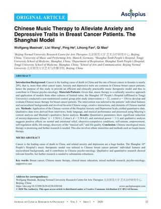 Journal of Clinical Research in Oncology  •  Vol 3  •  Issue 1  •  2020 22
Chinese Music Therapy to Alleviate Anxiety and
Depressive Traits in Breast Cancer Patients. The
Shanghai Model
Wolfgang Mastnak1
, Lixi Wang2
, Ping He3
, Lihong Fan4
, Qi Mao5
1
Beijing Normal University Research Centre for Arts Therapies 北京师范大学 艺术治疗研究中心, Beijing,
China, 2
University of Music and Performing Arts, Munich, Germany, 3
Shanghai Tenth People’s Hospital, Tongji
University School of Medicine, Shanghai, China, 4
Department of Respiration, Shanghai Tenth People’s Hospital,
Tongji University School of Medicine, Shanghai, China, 5
School of Arts and Communication, Beijing Normal
University 北京师范大学艺术与传媒学院, Beijing, China
ABSTRACT
Introduction/Background: Cancer is the leading cause of death in China and the rate of breast cancer in females is nearly
20%, that is, more than other cancer types. Anxiety and depressive traits are common in Chinese breast cancer patients,
hence the purpose of this study to provide an efficient and clinically practicable music therapeutic model and thus to
contribute to Chinese psycho-oncology. Materials/Patients: Given that, music therapy is a culturally sensitive approach
and application of models from other cultures of limited value, the Shanghai 10th
People’s Hospital (affiliated to Tongji
University) conducted a non-randomized control group pilot study (intervention n = 22, control n = 156) to develop and
evaluate Chinese music therapy for breast cancer patients. The intervention was tailored to the patients’ individual features
and sociocultural backgrounds and involved favorite Chinese songs, creative interactions, and elements of Chinese martial
arts. Methods: Application of the Chinese version of the Hospital Anxiety and Depression Scale yielded quantitative data.
Qualitative data were derived from interviews, body language, and musical performance and processed using Mayring’s
content analysis and Mastnak’s qualitative factor analysis. Results: Quantitative parameters show significant reduction
of anxiety/depression (Glass’ ∆ = 3.38/4.1; Cohen’s d = 3.39/4.43, and statistical power = 1/1) and qualitative analysis
suggests positive effects on mental and emotional relief, obsessive-compulsive conditions, self-esteem, empowerment,
self-regulation skills, life energy, discovery of the “musical self,” and life quality. Conclusion: Chinese oncological music
therapy is promising and further research is needed. This also involves ethnic minorities and methods such as Guqin music
therapy.
MICRO ABSTRACT
Cancer is the leading cause of death in China, and related anxiety and depression are a huge burden. The Shanghai 10th
People’s Hospital’s music therapeutic model was tailored to Chinese breast cancer patients’ individual features and
sociocultural backgrounds, and it contributes to Chinese psycho-oncology. Qualitative and quantitative research showed
relevant benefits, but further research is needed to substantiate robustness.
Key words: Breast cancer, Chinese music therapy, clinical music education, mixed methods research, psycho-oncology,
supportive care
Address for correspondence:
Wolfgang Mastnak, Beijing Normal University Research Centre for Arts Therapies 北京师范大学 艺术治疗研究中心,
Beijing, China
https://doi.org/10.33309/2639-8230.030104 www.asclepiusopen.com
© 2020 The Author(s). This open access article is distributed under a Creative Commons Attribution (CC-BY) 4.0 license.
ORIGINAL ARTICLE
 