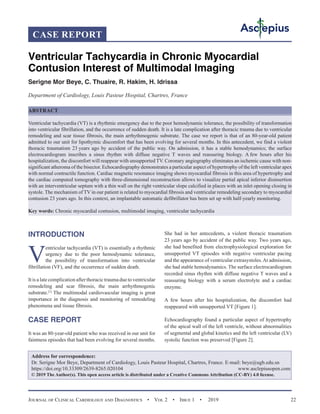 Journal of Clinical Cardiology and Diagnostics  •  Vol 2  •  Issue 1  •  2019 22
INTRODUCTION
V
entricular tachycardia (VT) is essentially a rhythmic
urgency due to the poor hemodynamic tolerance,
the possibility of transformation into ventricular
fibrillation (VF), and the occurrence of sudden death.
It is a late complication after thoracic trauma due to ventricular
remodeling and scar fibrosis, the main arrhythmogenic
substrate.[1]
The multimodal cardiovascular imaging is great
importance in the diagnosis and monitoring of remodeling
phenomena and tissue fibrosis.
CASE REPORT
It was an 80-year-old patient who was received in our unit for
faintness episodes that had been evolving for several months.
She had in her antecedents, a violent thoracic traumatism
23 years ago by accident of the public way. Two years ago,
she had benefited from electrophysiological exploration for
unsupported VT episodes with negative ventricular pacing
and the appearance of ventricular extrasystoles.At admission,
she had stable hemodynamics. The surface electrocardiogram
recorded sinus rhythm with diffuse negative T waves and a
reassuring biology with a serum electrolyte and a cardiac
enzyme.
A few hours after his hospitalization, the discomfort had
reappeared with unsupported VT [Figure 1].
Echocardiography found a particular aspect of hypertrophy
of the apical wall of the left ventricle, without abnormalities
of segmental and global kinetics and the left ventricular (LV)
systolic function was preserved [Figure 2].
CASE REPORT
Ventricular Tachycardia in Chronic Myocardial
Contusion Interest of Multimodal Imaging
Serigne Mor Beye, C. Thuaire, R. Hakim, H. Idrissa
Department of Cardiology, Louis Pasteur Hospital, Chartres, France
ABSTRACT
Ventricular tachycardia (VT) is a rhythmic emergency due to the poor hemodynamic tolerance, the possibility of transformation
into ventricular fibrillation, and the occurrence of sudden death. It is a late complication after thoracic trauma due to ventricular
remodeling and scar tissue fibrosis, the main arrhythmogenic substrate. The case we report is that of an 80-year-old patient
admitted to our unit for lipothymic discomfort that has been evolving for several months. In this antecedent, we find a violent
thoracic traumatism 23 years ago by accident of the public way. On admission, it has a stable hemodynamics; the surface
electrocardiogram inscribes a sinus rhythm with diffuse negative T waves and reassuring biology. A few hours after his
hospitalization, the discomfort will reappear with unsupported TV. Coronary angiography eliminates an ischemic cause with non-
significant atheroma of the bisector. Echocardiography demonstrates a particular aspect of hypertrophy of the left ventricular apex
with normal contractile function. Cardiac magnetic resonance imaging shows myocardial fibrosis in this area of hypertrophy and
the cardiac computed tomography with three-dimensional reconstruction allows to visualize partial apical inferior disinsertion
with an interventricular septum with a thin wall on the right ventricular slope calcified in places with an inlet opening closing in
systole. The mechanism of TV in our patient is related to myocardial fibrosis and ventricular remodeling secondary to myocardial
contusion 23 years ago. In this context, an implantable automatic defibrillator has been set up with half-yearly monitoring.
Key words: Chronic myocardial contusion, multimodal imaging, ventricular tachycardia
Address for correspondence:
Dr. Serigne Mor Beye, Department of Cardiology, Louis Pasteur Hospital, Chartres, France. E-mail: 
https://doi.org/10.33309/2639-8265.020104 www.asclepiusopen.com
© 2019 The Author(s). This open access article is distributed under a Creative Commons Attribution (CC-BY) 4.0 license.
 