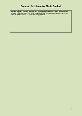 Proposal for Interactive Media Product
2
different people’s opinions to clarify this and get feedback so I can make improvements if
necessary. My characters and advertising like logos, names and characters are my own
creation and I shouldn’t go against existing products.
 