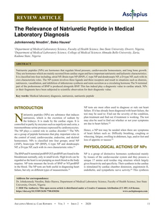 Asclepius Medical Case Reports  •  Vol 3  •  Issue 2  •  2020 11
INTRODUCTION
N
atriuretic peptides (NPs) are substance that induces
natriuresis, which is the excretion of sodium by
the kidneys. It is made by the cardiac organ. It is
controlled in partly by enzymes such as neprilysin and corin, a
transmembrane serine protease expressed by cardiomyocytes.
The NP plays a central role in cardiac disorder.[1]
The NPs
are a group of peptide hormones that play important roles in
the control of renal, cardiovascular, endocrine, and skeletal
homeostasis. NPs is classified into four groups; atrial NP
(ANP), brain-type NP (BNP), C-type NP and dendroaspis
NP, a D-type NP, each with its own characteristic roles.[2]
TheBNPandN-terminalproBNP(NT-proBNP)arefoundinthe
bloodstream normally, only in small levels. High levels can be
regarded as the heart is not pumping as much blood as the body
requires. NP tests measure the levels of BNP or NT-proBNP
in the blood. The NP tests are both useful in diagnosing heart
failure, but rely on different types of measurements.[3]
NP tests are most often used to diagnose or rule out heart
failure. If it has already been diagnosed with heart failure, the
test may be used to: Find out the severity of the condition,
plan treatment and find out if treatment is working. The test
may also be used to find out whether or not your symptoms
are due to heart failure.[4]
Hence, a NP test may be needed when there are symptoms
of heart failure such as: Difficulty breathing, coughing or
wheezing, fatigue, swelling in abdomen, legs, and/or feet and
loss of appetite or nausea.[5]
PHYSIOLOGICAL ACTIONS OF NPs
NP is a group of distinctive hormones synthesized mainly
by tissues of the cardiovascular system and they possess a
unique 17 amino acid residue ring structure which largely
gives bioactivity and specificity. Their synthesis in the cardiac
is stimulated by cardiac chamber distension, angiotensin II,
endothelin, and sympathetic nerve activity.[6]
This synthesis
REVIEW ARTICLE
The Relevance of Natriuretic Peptide in Medical
Laboratory Diagnosis
Johnkennedy Nnodim1
, Bako Hauwa2
1
Department of Medical Laboratory Science, Faculty of Health Science, Imo State University, Owerri, Nigeria,
2
Department of Medical Laboratory Science, College of Medical Sciences Ahmadu Bello University, Zaria,
Kaduna State, Nigeria
ABSTRACT
Natriuretic peptides (NPs) are hormones that regulate blood pressure, cardiovascular homeostasis, and long bone growth.
They are hormones which are mainly secreted from cardiac organ and have important natriuretic and kaliuretic characteristics.
It is classified into four including; atrial NP, Brain-type NP (BNP), C-type NP and dendroaspis NP, a D-type NP, each with its
own characteristic roles. The NP system involves three ligands and three receptors and result in situations such as diuresis,
natriuresis, vasodilation, and inhibition of aldosterone synthesis and renin secretion as a circulating hormone The N-terminal
part of the prohormone of BNP is produced alongside BNP. This has indeed play a diagnostic value in cardiac attack. NPs
or their fragments have been subjected to scientific observation for their diagnostic value.
Key words: Medical laboratory diagnosis, natriuresis, natriuretic peptide
Address for correspondence:
Dr. Johnkennedy Nnodim, Bako Hauwa, Department of Medical Laboratory Science, Faculty of Health Science, Imo State
University, Owerri, Nigeria
© 2020 The Author(s). This open access article is distributed under a Creative Commons Attribution (CC-BY) 4.0 license.
https://doi.org/10.33309/2638-7700.030204 www.asclepiusopen.com
 