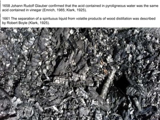 1658 Johann Rudolf Glauber confirmed that the acid contained in pyroligneous water was the same
acid contained in vinegar (Emrich, 1985; Klark, 1925).
1661 The separation of a spirituous liquid from volatile products of wood distillation was described
by Robert Boyle (Klark, 1925).
 