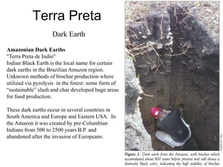 Terra Preta
Dark Earth
Amazonian Dark Earths
"Terra Preta de Indio"
Indian Black Earth is the local name for certain
dark earths in the Brazilian Amazon region.
Unknown methods of biochar production where
utilized via pyrolysis in the forest: some form of
“sustainable” slash and char developed huge areas
for food production.
These dark earths occur in several countries in
South America and Europe and Eastern USA. In
the Amazon it was created by pre-Columbian
Indians from 500 to 2500 years B.P. and
abandoned after the invasion of Europeans.
 