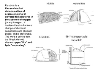 Pyrolysis is a
thermochemical
decomposition of
organic material at
elevated temperatures in
the absence of oxygen
(or any halogen). It
involves the simultaneous
change of chemical
composition and physical
phase, and is irreversible.
The word is coined from
the Greek-derived
elements pyro "fire" and
lysis "separating".
 