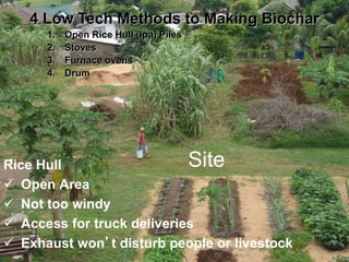 Site
Rice Hull
 Open Area
 Not too windy
 Access for truck deliveries
 Exhaust won’t disturb people or livestock
4 Low Tech Methods to Making Biochar
1. Open Rice Hull (Ipa) Piles
2. Stoves
3. Furnace ovens
4. Drum
 