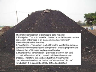 Thermal decomposition of biomass to solid material
1. Pyrolysis - "The solid material obtained from the thermochemical
conversion of biomass in an oxygen-limited environment”
International Biochar Initiative
2. Torrefaction - The carbon product from the torrefaction process
contains some volatile organic components, thus its properties are
between that of biomass feedstock and biochar
3. Hydrothermal carbonization - produces a carbon-rich solid
product, different from the conventional thermal conversion
process. Therefore, the solid product from hydrothermal
carbonization is defined as "hydrochar" rather than "biochar".
(products 2. & 3. cannot be strictly defined as biochar)
 