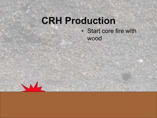 CRH Production
• Start core fire with
wood
 
