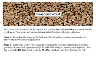 Wood that has been seasoned for 9-12 months still contains about 20-25% moisture, most of which is
wood resins. These resins play an important part in the three stages of wood combustion.
Stage 1 - the kindling fire warms up the fresh load of wood and any remaining water content is
removed by evaporation and vaporization.
Stage 2 - As the wood reaches 500 degrees the resins begin to break down chemically, and volatile
gases are released which squirt out through the wood fiber and ignite, boosting the temperature of the
fire to around 1,100 degrees and producing 50-60% of the heat value from that load of wood.
Seasoned Wood
 