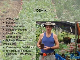 USES
• Potting soil
• Bokashi
• Soil amendment
• Livestock bedding
• Livestock feed
• Odor control
• Bokashi Bombs
(Mud Balls)
• Vermiculture Feedstock
(They produce a natural
pelletized Terra Preta)
 