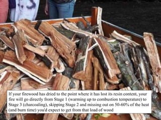 If your firewood has dried to the point where it has lost its resin content, your
fire will go directly from Stage 1 (warming up to combustion temperature) to
Stage 3 (charcoaling), skipping Stage 2 and missing out on 50-60% of the heat
(and burn time) you'd expect to get from that load of wood
 