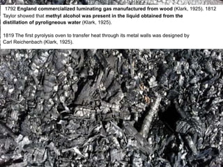 1792 England commercialized luminating gas manufactured from wood (Klark, 1925). 1812
Taylor showed that methyl alcohol was present in the liquid obtained from the
distillation of pyroligneous water (Klark, 1925).
1819 The first pyrolysis oven to transfer heat through its metal walls was designed by
Carl Reichenbach (Klark, 1925).
 