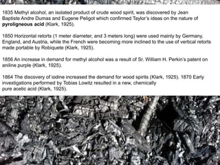 1835 Methyl alcohol, an isolated product of crude wood spirit, was discovered by Jean
Baptiste Andre Dumas and Eugene Peligot which confirmed Taylor’s ideas on the nature of
pyroligneous acid (Klark, 1925).
1850 Horizontal retorts (1 meter diameter, and 3 meters long) were used mainly by Germany,
England, and Austria, while the French were becoming more inclined to the use of vertical retorts
made portable by Robiquete (Klark, 1925).
1856 An increase in demand for methyl alcohol was a result of Sr. William H. Perkin’s patent on
aniline purple (Klark, 1925).
1864 The discovery of iodine increased the demand for wood spirits (Klark, 1925). 1870 Early
investigations performed by Tobias Lowitz resulted in a new, chemically
pure acetic acid (Klark, 1925).
 