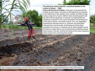 The American wheat culturist: a practical treatise on the
culture of wheat … 1868
Charcoal Dust As A Fertilizer. Charcoal is composed almost
entirely of pure carbon; and when small fragments are exposed
to the influences of the weather, they undergo very little change
during a long term of years. Still the roots of growing plants will
lay hold of the small pieces of charcoal, and appropriate the
substance contained in the coal to the growth and development
of the stems, leaves, and seeds of grain, fruit, and vegetables.
Experienced chemists assure us, charcoal, and particularly
charcoal dust, has the power of attracting and fixing large
quantities of ammonia, a substance which enters largely into the
formation of useful plants, and of retaining this fertilizing material
when buried in the soil, until the fine fibres of the roots of growing
plants require it for promoting their growth.
https://turkeysong.wordpress.com/2012/05/18/some-citations-on-biochar-in-europe-and-america-in-the-19th-century/
 