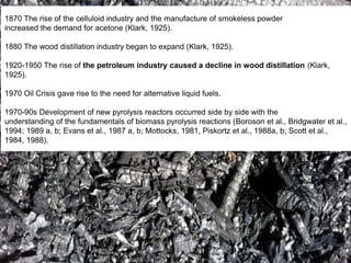 1870 The rise of the celluloid industry and the manufacture of smokeless powder
increased the demand for acetone (Klark, 1925).
1880 The wood distillation industry began to expand (Klark, 1925).
1920-1950 The rise of the petroleum industry caused a decline in wood distillation (Klark,
1925).
1970 Oil Crisis gave rise to the need for alternative liquid fuels.
1970-90s Development of new pyrolysis reactors occurred side by side with the
understanding of the fundamentals of biomass pyrolysis reactions (Boroson et al., Bridgwater et al.,
1994; 1989 a, b; Evans et al., 1987 a, b; Mottocks, 1981, Piskortz et al., 1988a, b; Scott et al.,
1984, 1988).
 