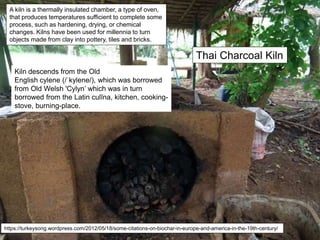Thai Charcoal Kiln
A kiln is a thermally insulated chamber, a type of oven,
that produces temperatures sufficient to complete some
process, such as hardening, drying, or chemical
changes. Kilns have been used for millennia to turn
objects made from clay into pottery, tiles and bricks.
https://turkeysong.wordpress.com/2012/05/18/some-citations-on-biochar-in-europe-and-america-in-the-19th-century/
Kiln descends from the Old
English cylene (/ˈkylene/), which was borrowed
from Old Welsh 'Cylyn’ which was in turn
borrowed from the Latin culīna, kitchen, cooking-
stove, burning-place.
 