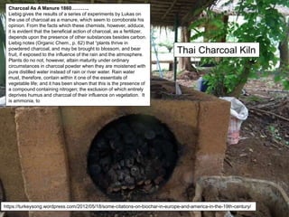 Thai Charcoal Kiln
Charcoal As A Manure 1860………..
Liebig gives the results of a series of experiments by Lukas on
the use of charcoal as a manure, which seem to corroborate his
opinion. From the facts which these chemists, however, adduce,
it is evident that the beneficial action of charcoal, as a fertilizer,
depends upon the presence of other substances besides carbon.
Liebig notes (Organic Chem., p. 62) that “plants thrive in
powdered charcoal, and may be brought to blossom, and bear
fruit, if exposed to the influence of the rain and the atmosphere.
Plants do no not, however, attain maturity under ordinary
circumstances in charcoal powder when they are moistened with
pure distilled water instead of rain or river water. Rain water
must, therefore, contain within it one of the essentials of
vegetable life; and it has been shown that this is the presence of
a compound containing nitrogen; the exclusion of which entirely
deprives humus and charcoal of their influence on vegetation. It
is ammonia, to
https://turkeysong.wordpress.com/2012/05/18/some-citations-on-biochar-in-europe-and-america-in-the-19th-century/
 