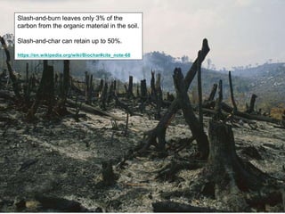 Slash-and-burn leaves only 3% of the
carbon from the organic material in the soil.
Slash-and-char can retain up to 50%.
https://en.wikipedia.org/wiki/Biochar#cite_note-68
 