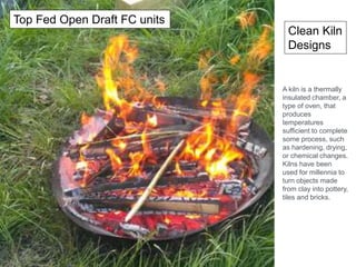 Clean Kiln
Designs
Top Fed Open Draft FC units
A kiln is a thermally
insulated chamber, a
type of oven, that
produces
temperatures
sufficient to complete
some process, such
as hardening, drying,
or chemical changes.
Kilns have been
used for millennia to
turn objects made
from clay into pottery,
tiles and bricks.
 