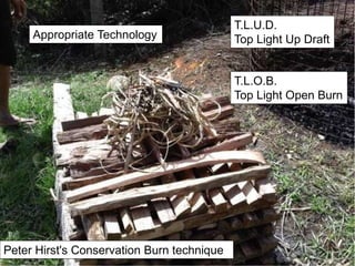 T.L.U.D.
Top Light Up Draft
Peter Hirst's Conservation Burn technique
Appropriate Technology
T.L.O.B.
Top Light Open Burn
 
