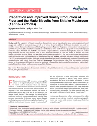 Clinical Journal of Nutrition and Dietetics  •  Vol 1  •  Issue 1  •  2018 18
Preparation and Improved Quality Production of
Flour and the Made Biscuits from Shitake Mushroom
(Lentinus edodes)
Nguyen Van Toan, Ly Ngoc Minh Thu
Department of Food Technology, School of Biotechnology, International University, Vietnam National University,
Ho Chi Minh, Vietnam.
ABSTRACT
Background: The popularity of biscuits comes from their attributes such as high palatable, dense nutrients, quickly released
energy, and available in convenient sizes, as well as in various forms. In addition, the biscuits formulation can easily be
modified to meet the nutritional demands of the targeting consumers. Purpose: The purpose of this study is to investigate the
substitutional portion of the Shiitake mushroom flour for wheat flour in the production of high-quality biscuits with improved
nutritional values. Materials and Methods: The collected samples of Shiitake mushroom fruiting bodies were well washed
using tap water, and then using distilled water to make the research material as clean and neutral as possible. The clean
sample was dried in the oven at 65°C for 24 hs, then ground to a fine powder of 212 µm, making it ready for physiochemical
characterization before it was being taken to the biscuit production step. Results: Nutritional analysis of the made biscuits using
5%–15% of substitution with shiitake mushroom powder showed the most significantly increased contents of fiber and protein
compared to the made biscuit from wheat flour only. Conclusion: By incorporating wheat flour with shiitake mushroom
powder in the production of biscuit, the improved nutritional values and the development of new recipes for making high-
quality biscuit from shiitake mushroom were successfully obtained.
Key words: Antioxidant, biscuits, fiber content, nutritional value, shiitake mushroom powder, shiitake powder supplemented
biscuits, total phenolic content
INTRODUCTION
E
dible mushrooms are widely consumed in many global
nations as an important food item for the crucial roles
in human health as medicinal values and enhancing
nutrition.As mushrooms are rich sources of proteins, vitamins,
and minerals of which are considered in between meat and
vegetable,[1]
and, edible mushrooms own the low content of
carbohydrate, calories, and fat as well as their protective role
against chronic diseases.[2]
The medical functions of edible
mushroom species are of reducing cholesterol, lowering blood
pressure, strengthening the immune system against diseases,
combating tumors, as well as improving the liver functions.[3]
In
addition, mushrooms are immense sources of nutraceuticals[4]
that are responsible for their antioxidant,[5]
antitumor, and
antimicrobial properties.[6]
Among many others, Shiitake
mushroom is one of the most reputed mushrooms for being
health-promoting food and products derived from shiitake are
suitable for the healthy food industry.[7]
Lentinus edodes is a
scientific name of shiitake mushroom which is one of the most
heavily cultivated and popular edible mushrooms in the world.
It was originally cultivated in East Asian countries but is now
also broadly cultivated in Europe and the United States.[8]
Lentinan was demonstrated to have antitumor activity and to
increase the survival time of patients with inoperable gastric
cancer and women with recurrent breast cancer following
surgical therapy.[9]
Address for correspondence:
Nguyen Van Toan, Department of Food Technology, School of Biotechnology, International University, Vietnam National
University, Block 6, Linh Trung Ward, Thu Duc, Ho Chi Minh, Vietnam. E-mail: nvtoan@hcmiu.edu.vn
https://doi.org/10.33309/2639-8761.010104 www.asclepiusopen.com
© 2018 The Author(s). This open access article is distributed under a Creative Commons Attribution (CC-BY) 4.0 license.
ORIGINAL ARTICLE
 