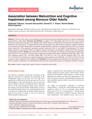 Clinical Journal of Nutrition and Dietetics  •  Vol 1  • Issue 2  •  2018 34
ORIGINALARTICLE
Association between Malnutrition and Cognitive
Impairment among Morocco Older Adults
Abdeljalil Talhaoui, Youssef Aboussaleh, Ahmed O. T. Ahami, Rachid Sbaibi,
Naima Agoutim
Department of Biology, Behavioral Neuroscience and Nutritional Health Team, Laboratory of Nutrition and
Health, Faculty of Sciences, Ibn Tofail University, BP 133 Kenitra 14,000, Morocco
ABSTRACT
Objective: The aim of this study was to determine the association between the malnutrition and risk of cognitive impairment
among Morocco older adults. Materials and Methods: A sample of 237 older adults aged above 60 years were recruited
from three nursing homes belong to three different cities, Rabat, Kenitra, and Sidi Kacem city and from one health center in
Sidi Kacem city. From them, 172 subjects (56.4% men) were included in our study for their completion. Cognitive functions
were assessed by the Mini–Mental State Examination. Nutritional status, depression, and physical activity (PA) were assessed
using, respectively: Mini nutritional assessment, geriatric depression scale-15, and global PA questionnaire. The binary
logistic regression was performed where the cognitive function was taking as the dependent variable and all other outcomes
as independent variables. Results: Our results shows that 69.8% of total sample were classed as having cognitive impairment
while only 30.2% were normal. The binary logistic regression assessed showed that the malnutrition (odds ratio [OR] = 3.03,
95% confidence interval [CI]: 1.34–6.85), gender (OR = 2.22, 95% CI: 1.03–5.71), and low education (OR = 8.35, 95%
CI: 1.32–52.83) were risk factors for cognitive impairment, when moderate level of PA (OR = 0.19, 95% CI: 0.06–0.54) was
a protective factor compared to the limited level. Conclusions: Our study supported past literature that malnutrition is a risk
factor of cognitive impairment. This signified that nutritional status monitoring can prevent its leading to Alzheimer’s disease.
Key words: Cognitive impairment, cognitive function, malnutrition older adults
INTRODUCTION
I
n Morocco according to Directorate of Statistics of the
high commission for planning, the percentage of the
population aged over 60 years was 8.1% and 9.4%,
respectively, in 2004 and 2014 and will reach 23.2% of the
total population, with a growing effective of 3.3% per year,
from 3.2 million in 2014 to 10.1 million by 2050.[1]
This rapid
increase of the older population requires more studies on
this category, their physical health, mental health, as well as
their nutritional status, this for tow essentials objectives: Put
a maximum of available data for people making decisions,
study the risk factors on which we can act to ensure the
elderly population aging success.
Aging is characterized by physiological and psychological
changes induced by genetic factors, called intrinsic factors
and environmental factors called extrinsic, on which various
pathologies are added to accelerate the aging process.[2]
The
latter two factors (extrinsic and pathological) represent the
most modifiable target on which we can act to slow down the
effects of aging.
The elderly are particularly vulnerable to nutritional
change deficits.[3]
Around the world malnutrition has been
reported to affect 3.2–17% of community living elderly
people and 12.6–25.7% in nursing home.[4-8]
Protein-energy
malnutrition results from an imbalance between intake and
body requirements. This imbalance causes tissue loss, in
Address for correspondence:
Abdeljalil Talhaoui, Department of Biology, Behavioral Neuroscience and Nutritional Health Team, Laboratory of
Nutrition and Health, Faculty of Sciences, Ibn Tofail University, BP 133 Kenitra 14,000, Morocco.
E-mail: Abdeljalil_Talhaoui@outlook.com
https://doi.org/10.33309/2639-8761.010204 www.asclepiusopen.com
© 2018 The Author(s). This open access article is distributed under a Creative Commons Attribution (CC-BY) 4.0 license.
 