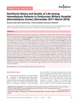 Clinical Journal of Nutrition and Dietetics  •  Vol 2  •  Issue 1  •  2019 24
ORIGINAL ARTICLE
Nutritional Status and Quality of Life among
Hemodialysis Patients in Omdurman Military Hospital
(Hemodialysis Center) (November 2017–March 2018)
Somiya Gutbi Salim Mohammed1
, Fawzia Abdallah Alsanossi Abdallah2
1
Department of Public Health, University of Bahri/College of Public and Environmental Health/Khartoum North/
Sudan, 2
Department of Nutrition and Dietetics, Ahfad University for Women/Omdurman, Sudan
ABSTRACT
Background: Hemodialysis treatment provides a progressive improvement in decreasing the risk of mortality and mobility.
However, insufficient hemodialysis treatment and hemodialysis-related complications tend to decrease patient’s nutritional
status and overall quality of life (QoL). Objective: The objective of this study was to assess the nutritional status and QoL
among hemodialysis patients. Methodology: A cross-sectional study was conducted in Omdurman Military Hospital. A total
of 96 patients were collected by convenience sampling from hemodialysis center in Military Hospital. Results: The results
revealed that males were 61.5% of the sample and females were 38.5%, 45.8% of the patients at the age group of 40–59
years. Almost half of the patients were on hemodialysis for more than 3 years (49.1%). The majority of patients (88.5%)
underwent two sessions of hemodialysis/week. The results also showed that 55.2% of the patients consumed more than two
meals per day. The main comorbidity diseases among the patients were hypertension (63.5%). Regarding BMI, (42.7%) were
underweight. No significant differences in the mean values of QoL and BMI classification, length of dialysis, or chronic
disease (P ≥ 0.05). Biochemical investigation revealed that 89.6% of the patients suffered from anemia, and 10.4% were at
normal hemoglobin (Hb) level. The result of the analysis showed that dimension of QoL physical health dimension (48.8%)
lower than mental health dimension (52.6%), regarding the domains, the highest scale score was mental health domain
(63.2%) and the lower was role physical (40.4%). The results revealed significant differences in the mean values of role
functioning with a number of meals taken by patients (P = 0.003) and the validity with the number of meals (P = 0.019).
Conclusion and Recommendation: The results concluded that patients had inadequate dialysis sessions and did not maintain
adequate nutrition. The majority of patients were underweight and had low level of QoL. The study recommended that the
health professionals should ideally be familiar with and trained in the application of the QoL assessment tools, which may be
valuable in assistance of these patients, even in the earlier stages of disease to allow timely health-care interventions in the
course of the disease.
Key words: Body mass index, hemodialysis, kidney failure, quality of life
BACKGROUND
C
hronic kidney disease affects 6–15% of the worldwide
population, i.e., approximately 600 million people.
According to the World Health Organization[1]
estimates, the number of hemodialysis and peritoneal dialysis
patients will grow to 5.5 million by 2030. Chronic kidney
disease is a progressive syndrome in which the kidneys
lose their ability to filter blood, concentrate urine, excrete
wastes, and maintain electrolyte balance. End-stage renal
disease (ESRD) is the end result of many forms of chronic
kidney diseases, also defined as glomerular filtration rate
of 15 mL/min/1.73 m², with the presence of signs and
symptoms of uremia.[2,3]
Dialysis is a treatment which
removes waste products normally filtered by the kidney
from the blood. It is used for people who have kidney
Address for correspondence: Dr. SomiyaGutbi Salim Mohammed, Department of Public Health, University of Bahri/
College of Public and Environmental Health/Khartoum North/Sudan. E-mail: somiyagutbi@gmail.com
https://doi.org/10.33309/2639-8761.020104 www.asclepiusopen.com
© 2019 The Author(s). This open access article is distributed under a Creative Commons Attribution (CC-BY) 4.0
license.
1
 