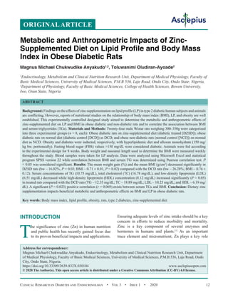 Clinical Research in Diabetes and Endocrinology  •  Vol 3  •  Issue 1  •  2020 12
INTRODUCTION
T
he significance of zinc (Zn) in human nutrition
and public health has recently gained focus due
to its proven beneficial impacts and applications.
Ensuring adequate levels of zinc intake should be a key
concern in efforts to reduce morbidity and mortality.
Zinc is a key component of several enzymes and
hormones in humans and plants.[1]
As an important
trace element and micronutrient, Zn plays a key role
ORIGINALARTICLE
Metabolic and Anthropometric Impacts of Zinc-
Supplemented Diet on Lipid Profile and Body Mass
Index in Obese Diabetic Rats
Magnus Michael Chukwudike Anyakudo1,2
, Toluwanimi Oludiran-Ayoade2
1
Endocrinology, Metabolism and Clinical Nutrition Research Unit, Department of Medical Physiology, Faculty of
Basic Medical Sciences, University of Medical Sciences, P.M.B 536, Laje Road, Ondo City, Ondo State, Nigeria,
2
Department of Physiology, Faculty of Basic Medical Sciences, College of Health Sciences, Bowen University,
Iwo, Osun State, Nigeria
ABSTRACT
Background: Findings on the effects of zinc supplementation on lipid profile (LP) in type 2 diabetic human subjects and animals
are conflicting. However, reports of nutritional studies on the relationship of body mass index (BMI), LP, and obesity are well
established. This experimentally controlled designed study aimed to determine the metabolic and anthropometric effects of
zinc-supplemented diet on LP and BMI in obese diabetic and non-diabetic rats and to correlate the association between BMI
and serum triglycerides (TGs). Materials and Methods: Twenty-four male Wistar rats weighing 300–350g were categorized
into three experimental groups (n = 8, each): Obese diabetic rats on zinc-supplemented diet (diabetic treated [DZSD]); obese
diabetic rats on normal diet (diabetic control [DCD]) as DCD; and obese non-diabetic rats (normal control [NCD]) on normal
diet as NCD. Obesity and diabetes were inducted, respectively, with hyperlipidemic diet and alloxan monohydrate (150 mg/
kg bw. peritoneally). Fasting blood sugar (FBS) values 150 mg/dL were considered diabetic. Animals were fed according
to the experimental design for 8 weeks. Body weight and nasoanal length used to determine the BMI were measured weekly
throughout the study. Blood samples were taken for LP analysis. Data were analyzed using Microsoft Excel and statistical
program SPSS version 22 while correlation between BMI and serum TG was determined using Pearson correlation test. P
 0.05 was considered significant. Results: The mean weight gain (%) and the mean BMI (g/cm2
) decreased significantly in
DZSD rats (bw – 16.02%, P = 0.03; BMI – 0.71 ± 0.01, P = 0.02) compared with the DCD rats (bw – 26.28%; BMI – 0.76 ±
0.12). Serum concentrations of TG (10.75 mg/dL), total cholesterol (TC) (16.78 mg/dL), and low-density lipoprotein (LDL)
(6.51 mg/dL) decreased while high-density lipoprotein (HDL) concentration (8.12 mg/dL) increased significantly (P  0.05)
in treated rats compared with the DCD rats (TG – 12.35 mg/dL; TC – 18.89 mg/dL; LDL – 10.23 mg/dL; and HDL – 6.19 mg/
dL). A significant (P = 0.023) positive correlation (r = 0.069) exists between serum TGs and BMI. Conclusion: Dietary zinc
supplementation impacts beneficial metabolic and anthropometric effects on BMI and LP in obese diabetic rats.
Key words: Body mass index, lipid profile, obesity, rats, type 2 diabetes, zinc-supplemented diet
Address for correspondence:
Magnus Michael Chukwudike Anyakudo, Endocrinology, Metabolism and Clinical Nutrition Research Unit, Department
of Medical Physiology, Faculty of Basic Medical Sciences, University of Medical Sciences, P.M.B 536, Laje Road, Ondo
City, Ondo State, Nigeria.
https://doi.org/10.33309/2639-832X.030104 www.asclepiusopen.com
© 2020 The Author(s). This open access article is distributed under a Creative Commons Attribution (CC-BY) 4.0 license.
 