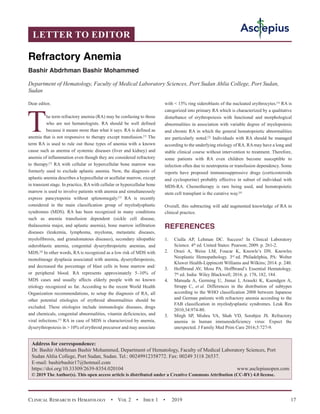 Clinical Research in Hematology  •  Vol 2  •  Issue 1  •  2019 17
Dear editor,
The term refractory anemia (RA) may be confusing to those
who are not hematologists. RA should be well defined
because it means more than what it says. RA is defined as
anemia that is not responsive to therapy except transfusion.[1]
The
term RA is used to rule out those types of anemia with a known
cause such as anemia of systemic diseases (liver and kidney) and
anemia of inflammation even though they are considered refractory
to therapy.[2]
RA with cellular or hypercellular bone marrow was
formerly used to exclude aplastic anemia. Now, the diagnosis of
aplastic anemia describes a hypocellular or acellular marrow, except
in transient stage. In practice, RA with cellular or hypercellular bone
marrow is used to involve patients with anemia and simultaneously
express pancytopenia without splenomegaly.[3]
RA is recently
considered in the main classification group of myelodysplastic
syndromes (MDS). RA has been recognized in many conditions
such as anemia transfusion dependent (sickle cell disease,
thalassemia major, and aplastic anemia), bone marrow infiltration
diseases (leukemia, lymphoma, myeloma, metastatic diseases,
myelofibrosis, and granulomatous diseases), secondary idiopathic
sideroblastic anemia, congenital dyserythropoietic anemias, and
MDS.[4]
In other words, RA is recognized as a low risk of MDS with
monolineage dysplasia associated with anemia, dyserythropoiesis,
and decreased the percentage of blast cells in bone marrow and/
or peripheral blood. RA represents approximately 5–10% of
MDS cases and usually affects elderly people with no known
etiology recognized so far. According to the recent World Health
Organization recommendations, to setup the diagnosis of RA, all
other potential etiologies of erythroid abnormalities should be
excluded. These etiologies include immunologic diseases, drugs
and chemicals, congenital abnormalities, vitamin deficiencies, and
viral infections.[5]
RA in case of MDS is characterized by anemia,
dyserythropoiesis in  10% of erythroid precursor and may associate
with  15% ring sideroblasts of the nucleated erythrocytes.[4]
RA is
categorized into primary RA which is characterized by a qualitative
disturbance of erythropoiesis with functional and morphological
abnormalities in association with variable degree of myelopoiesis
and chronic RA in which the general hematopoietic abnormalities
are particularly noted.[2]
Individuals with RA should be managed
according to the underlying etiology of RA. RAmay have a long and
stable clinical course without intervention to treatment. Therefore,
some patients with RA even children become susceptible to
infection often due to neutropenia or transfusion dependency. Some
reports have proposed immunosuppressive drugs (corticosteroids
and cyclosporine) probably effective in subset of individual with
MDS-RA. Chemotherapy is rare being used, and hematopoietic
stem cell transplant is the curative way.[6]
Overall, this subtracting will add augmented knowledge of RA in
clinical practice.
REFERENCES
1.	 Ciulla AP, Lehman DC. Success! In Clinical Laboratory
Science. 4th
 ed. United States: Pearson; 2009. p. 261-2.
2.	 Orazi A, Weiss LM, Foucar K, Knowle’s DN. Knowles
Neoplastic Hemopathology. 3rd
 ed. Philadelphia, PA: Wolter
Kluwer Health-Lippincott Williams and Wilkins; 2014. p. 240.
3.	 Hoffbrand AV, Moss PA. Hoffbrand’s Essential Hematology.
7th
 ed. India: Wiley Blackwell; 2016. p. 178, 182, 184.
4.	 Matsuda A, Germing U, Jinnai I, Araseki K, Kuendgen A,
Strupp C, et al. Differences in the distribution of subtypes
according to the WHO classification 2008 between Japanese
and German patients with refractory anemia according to the
FAB classification in myelodysplastic syndromes. Leuk Res
2010;34:974-80.
5.	 Mirgh SP, Mishra VA, Shah VD, Sorabjee JS. Refractory
anemia in human immunodeficiency virus: Expect the
unexpected. J Family Med Prim Care 2016;5:727-9.
LETTER TO EDITOR
Refractory Anemia
Bashir Abdrhman Bashir Mohammed
Department of Hematology, Faculty of Medical Laboratory Sciences, Port Sudan Ahlia College, Port Sudan,
Sudan
Address for correspondence:
Dr. Bashir Abdrhman Bashir Mohammed, Department of Hematology, Faculty of Medical Laboratory Sciences, Port
Sudan Ahlia College, Port Sudan, Sudan. Tel.: 00249912358772. Fax: 00249 3118 26537.
E-mail: bashirbashir17@hotmail.com
https://doi.org/10.33309/2639-8354.020104 www.asclepiusopen.com
© 2019 The Author(s). This open access article is distributed under a Creative Commons Attribution (CC-BY) 4.0 license.
 