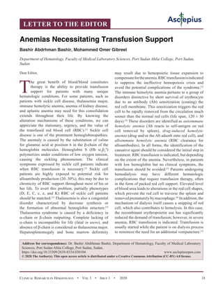 Clinical Research in Hematology  •  Vol 3  •  Issue 1  •  2020 18
Dear Editor,
T
he great benefit of blood/blood constitutes
therapy is the ability to provide transfusion
support for patients with many unique
hematologic conditions. For some patients, such as
patients with sickle cell disease, thalassemia major,
immune hemolytic anemia, anemia of kidney disease,
and aplastic anemia may need for this consolidation
extends throughout their life. By knowing the
alteration mechanisms of these conditions, we can
appreciate the stationary, urgency, and the value of
the transfused red blood cell (RBC).[1]
Sickle cell
disease is one of the prominent hemoglobinopathies.
The anomaly is caused by the substitution of valine
for glutamic acid at position 6 in the β-chain of the
hemoglobin molecules. Hemoglobin S (Hb α2
β2
S
)
polymerizes under conditions of low oxygen tension,
causing the sickling phenomenon. The clinical
symptoms expressed by sickle cell patients indicate
when RBC transfusion is necessary.[2]
Sickle cell
patients are highly exposed to potential risk for
alloantibody production (20–30%), this may be due to
chronicity of RBC support throughout most of his or
her life. To avert this problem, partially phenotypes
(D, E, C, c, e, and K) RBC of sickle cell patients
should be matched.[3]
Thalassemia is also a congenital
disorder characterized by decrease synthesis or
the formation of abnormal hemoglobin structure.[2]
Thalassemia syndrome is caused by a deficiency in
α-chain or β-chain outputting. Complete lacking of
α-chain is incompatible for life (fatal in utero), and
absence of β-chain is considered as thalassemia major.
Hepatosplenomegaly and bone marrow deformity
may result due to hemopoietic tissue expansion to
compensatefortheanemia.RBCtransfusionisindicated
to suppress the ineffective hemopoiesis crisis and
avoid the potential complications of the syndrome.[3]
The immune hemolytic anemia pertains to a group of
disorders distinctive by short survival of erythrocyte
due to an antibody (Ab) sensitization (coating) the
red cell membrane. This sensitization triggers the red
cell to be rapidly removed from the circulation much
sooner than the normal red cells (life span, 120 ± 30
days).[4]
These disorders are identified as autoimmune
hemolytic anemia (Ab reacts to self-antigen on red
cell removed by spleen), drug-induced hemolytic
anemia (drug and/or the Ab adsorb onto red cell), and
alloimmune hemolytic anemia (RBC clearance for
alloantibodies). In all forms, the identification of the
causative agent should be considered the initial step in
treatment. RBC transfusion is indicated, but depending
on the extent of the anemia. Nevertheless, in patients
with low hemoglobin but no clinical symptoms, the
transfusion should be avoided.[3]
Patients undergoing
hemodialysis may have different hematologic
complications that require transfusion therapy, often
in the form of packed red cell support. Elevated level
of blood urea leads to alterations in the red cell shapes,
which prevent the red cell to traverse the spleen and
removed prematurely by macrophage.[4]
In addition, the
mechanism of dialysis itself causes a snipping of red
cell, which also contributes to hemolysis. In this case,
the recombinant erythropoietin use has significantly
reduced the demand of transfusion; however, in severe
anemia, RBC transfusion is indicated. Transfusion is
usually started while the patient is on dialysis process
to minimize the need for an additional venipuncture.[3]
Anemias Necessitating Transfusion Support
Bashir Abdrhman Bashir, Mohammed Omer Gibreel
Department of Hematology, Faculty of Medical Laboratory Sciences, Port Sudan Ahlia College, Port Sudan,
Sudan
Address for correspondence: Dr. Bashir Abdrhman Bashir, Department of Hematology, Faculty of Medical Laboratory
Sciences, Port Sudan Ahlia College, Port Sudan, Sudan.
https://doi.org/10.33309/2639-8354.030104 www.asclepiusopen.com
© 2020 The Author(s). This open access article is distributed under a Creative Commons Attribution (CC-BY) 4.0 license.
LETTER TO THE EDITOR
 