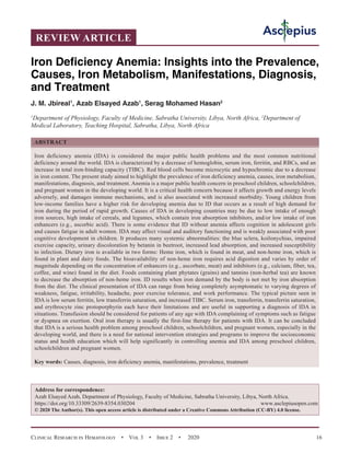 Clinical Research in Hematology  •  Vol 3  •  Issue 2  •  2020 16
REVIEW ARTICLE
Iron Deficiency Anemia: Insights into the Prevalence,
Causes, Iron Metabolism, Manifestations, Diagnosis,
and Treatment
J. M. Jbireal1
, Azab Elsayed Azab1
, Serag Mohamed Hasan2
1
Department of Physiology, Faculty of Medicine, Sabratha University, Libya, North Africa, 2
Department of
Medical Laboratory, Teaching Hospital, Sabratha, Libya, North Africa
ABSTRACT
Iron deficiency anemia (IDA) is considered the major public health problems and the most common nutritional
deficiency around the world. IDA is characterized by a decrease of hemoglobin, serum iron, ferritin, and RBCs, and an
increase in total iron-binding capacity (TIBC). Red blood cells become microcytic and hypochromic due to a decrease
in iron content. The present study aimed to highlight the prevalence of iron deficiency anemia, causes, iron metabolism,
manifestations, diagnosis, and treatment. Anemia is a major public health concern in preschool children, schoolchildren,
and pregnant women in the developing world. It is a critical health concern because it affects growth and energy levels
adversely, and damages immune mechanisms, and is also associated with increased morbidity. Young children from
low-income families have a higher risk for developing anemia due to ID that occurs as a result of high demand for
iron during the period of rapid growth. Causes of IDA in developing countries may be due to low intake of enough
iron sources, high intake of cereals, and legumes, which contain iron absorption inhibitors, and/or low intake of iron
enhancers (e.g., ascorbic acid). There is some evidence that ID without anemia affects cognition in adolescent girls
and causes fatigue in adult women. IDA may affect visual and auditory functioning and is weakly associated with poor
cognitive development in children. It produces many systemic abnormalities: the blue sclera, koilonychias, impaired
exercise capacity, urinary discoloration by betanin in beetroot, increased lead absorption, and increased susceptibility
to infection. Dietary iron is available in two forms: Heme iron, which is found in meat, and non-heme iron, which is
found in plant and dairy foods. The bioavailability of non-heme iron requires acid digestion and varies by order of
magnitude depending on the concentration of enhancers (e.g., ascorbate, meat) and inhibitors (e.g., calcium, fiber, tea,
coffee, and wine) found in the diet. Foods containing plant phytates (grains) and tannins (non-herbal tea) are known
to decrease the absorption of non-heme iron. ID results when iron demand by the body is not met by iron absorption
from the diet. The clinical presentation of IDA can range from being completely asymptomatic to varying degrees of
weakness, fatigue, irritability, headache, poor exercise tolerance, and work performance. The typical picture seen in
IDA is low serum ferritin, low transferrin saturation, and increased TIBC. Serum iron, transferrin, transferrin saturation,
and erythrocyte zinc protoporphyrin each have their limitations and are useful in supporting a diagnosis of IDA in
situations. Transfusion should be considered for patients of any age with IDA complaining of symptoms such as fatigue
or dyspnea on exertion. Oral iron therapy is usually the first-line therapy for patients with IDA. It can be concluded
that IDA is a serious health problem among preschool children, schoolchildren, and pregnant women, especially in the
developing world, and there is a need for national intervention strategies and programs to improve the socioeconomic
status and health education which will help significantly in controlling anemia and IDA among preschool children,
schoolchildren and pregnant women.
Key words: Causes, diagnosis, iron deficiency anemia, manifestations, prevalence, treatment
Address for correspondence:
Azab Elsayed Azab, Department of Physiology, Faculty of Medicine, Sabratha University, Libya, North Africa.
https://doi.org/10.33309/2639-8354.030204 www.asclepiusopen.com
© 2020 The Author(s). This open access article is distributed under a Creative Commons Attribution (CC-BY) 4.0 license.
 