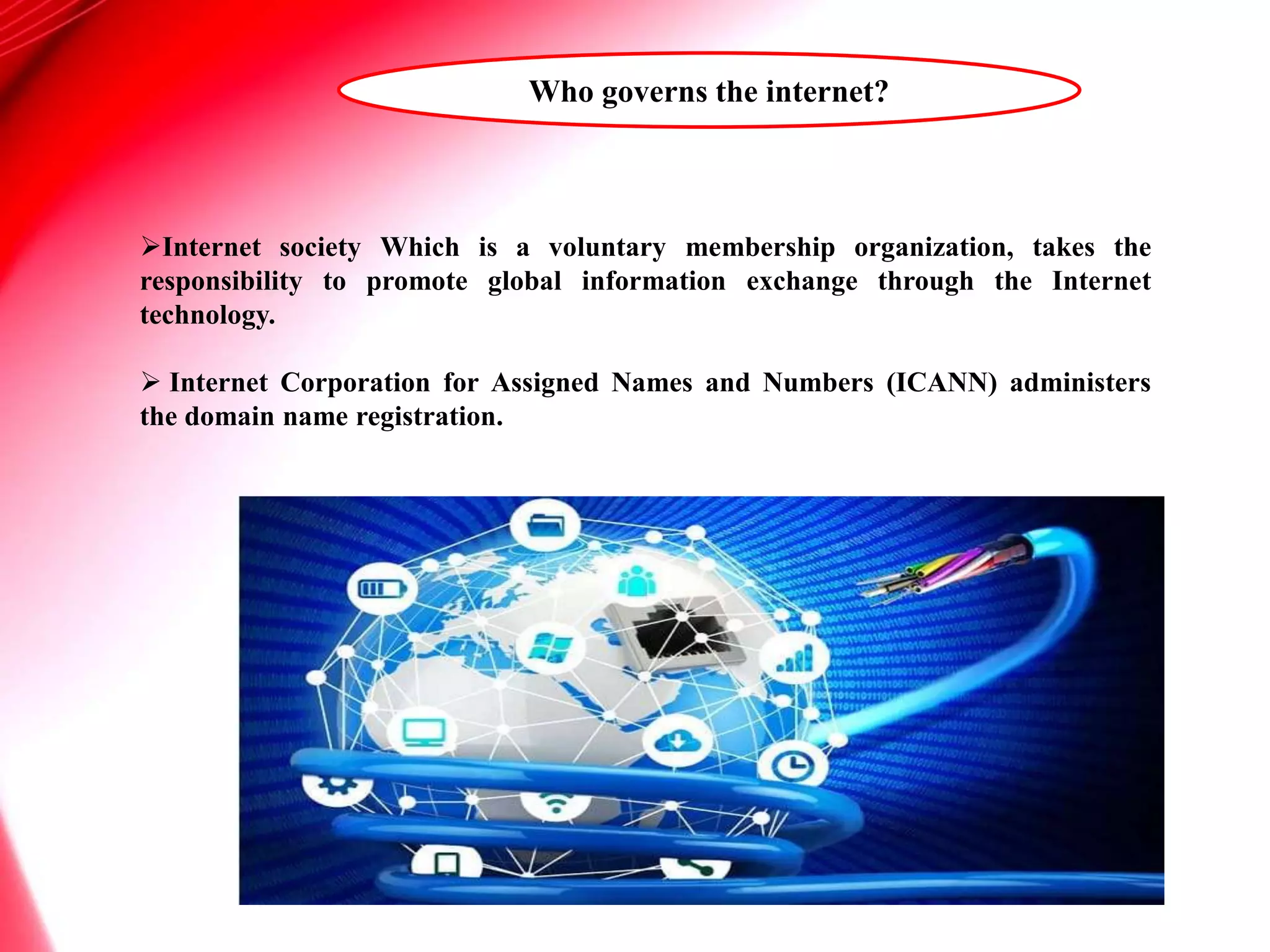 Who governs the internet?
Internet society Which is a voluntary membership organization, takes the
responsibility to promote global information exchange through the Internet
technology.
 Internet Corporation for Assigned Names and Numbers (ICANN) administers
the domain name registration.
 