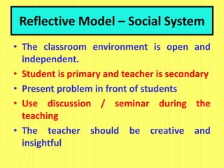 Reflective Model – Social System
• The classroom environment is open and
independent.
• Student is primary and teacher is secondary
• Present problem in front of students
• Use discussion / seminar during the
teaching
• The teacher should be creative and
insightful
 
