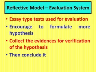 Reflective Model – Evaluation System
• Essay type tests used for evaluation
• Encourage to formulate more
hypothesis
• Collect the evidences for verification
of the hypothesis
• Then conclude it
 