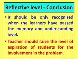 Reflective level - Conclusion
• It should be only recognized
when the learners have passed
the memory and understanding
level.
• Teacher should raise the level of
aspiration of students for the
involvement in the problem.
 