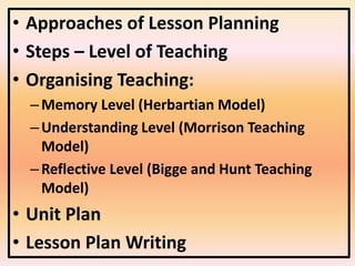 • Approaches of Lesson Planning
• Steps – Level of Teaching
• Organising Teaching:
–Memory Level (Herbartian Model)
–Understanding Level (Morrison Teaching
Model)
–Reflective Level (Bigge and Hunt Teaching
Model)
• Unit Plan
• Lesson Plan Writing
 