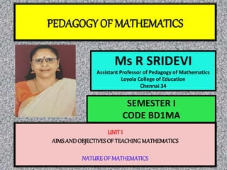 PEDAGOGY OF MATHEMATICS
Ms R SRIDEVI
Assistant Professor of Pedagogy of Mathematics
Loyola College of Education
Chennai 34
UNIT I
AIMSANDOBJECTIVESOF TEACHINGMATHEMATICS
NATURE OF MATHEMATICS
SEMESTER I
CODE BD1MA
 