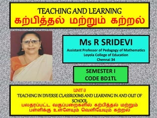 TEACHING AND LEARNING
கற்பித்தல் மற்றும் கற்றலல்
Ms R SRIDEVI
Assistant Professor of Pedagogy of Mathematics
Loyola College of Education
Chennai 34
UNIT iI
TEACHINGIN DIVERSECLASSROOMS AND LEARNINGIN AND OUT OF
SCHOOL
பலதரப்பட்ட வகுப்பறறலகளில் கற்பித்தல் மற்றும்
பள்ளிக்கு உள்ளளயும் வவளிளேயும் கற்றலல்
SEMESTER I
CODE BD1TL
 