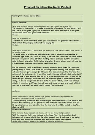 Proposal for Interactive Media Product
1
Working Title: Humans Vs Not Ztone
Product’s Purpose:
What is the product’s purpose (entertain/educate etc.) and how will you achieve this?
The purpose of this product is to make an animation of gameplay for this product, so it
won’t be an actual game (again) but an animation that shows the aspects of my game
which is also based on a game called deltarune.
Genre:
What sort of product is it?
Animation and a non-interactive demo, you could call it a bot gameplay (which means AI
that controls the gameplay instead of you playing it).
Content
What is your product about? Discuss what you would put in it (be specific). Does it have a story? If
so, discuss it here
The story about it is about fan made characters that I made which follows like an
adventure type anime, you follow the story of an alien name Ztone and his human friend
Harrizon who goes on a long adventure meeting friends and foes. but this product is
going to have 3 characters fight 3 other characters from my story, which will have Me,
a friend named Theo and Larry against 3 evil characters.
For the animation itself, it will have a starting animation which shows the characters
getting ready to brawl. Then there will be dialogue boxes showing both how you attack,
act, use items or spare enemy’s (in deltarune, this mechanic is used to determine the
outcome of the end game. So, if you killed people then your will get a bad ending but if
you were nice to your enemy’s then you get a better ending) after that, il make all the
characters pick the Fight option and make an animation sprite of them attacking their
enemy. If I have enough time, I’ll even make the enemy attack, which when enemy’s
attack, it turns into a different type of game and where you play as a heart (which is
your soul in this game) and avoid attacks coming from the enemy.
Audience:
Who is your audience? Be very detailed; age, gender, social status, psychographic etc
Why would your project appeal to this person?
This will probably be another Male audience again and aimed around 13-18 again as well
because the community (or the people who like Deltarune) are mostly around that age.
If my animation was ever submitted into the internet, it would be posted on YouTube.
(Deja vu huh?)
Research and Planning:
What elements of your research and planning will you use in your final production?
With the research that i have included on the PowerPoint, the information about
Deltarune will be more helpful than the other research that I made due to my project
being way more related to Deltarune more than Final Fantasy and Pokémon.
Where will you use your research and planning in your final production?
 