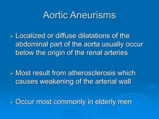 Aortic Aneurisms
 Localized or diffuse dilatations of the
abdominal part of the aorta usually occur
below the origin of the renal arteries
 Most result from atherosclerosis which
causes weakening of the arterial wall
 Occur most commonly in elderly men
 