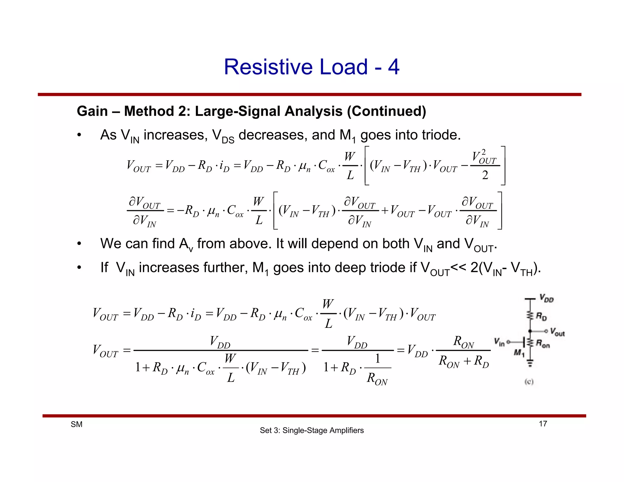 Set 3: Single-Stage Amplifiers
17
SM
Resistive Load - 4
Gain – Method 2: Large-Signal Analysis (Continued)
• As VIN increases, VDS decreases, and M1 goes into triode.
⎥
⎥
⎦
⎤
⎢
⎢
⎣
⎡
∂
∂
⋅
−
+
∂
∂
⋅
−
⋅
⋅
⋅
⋅
−
=
∂
∂
⎥
⎥
⎦
⎤
⎢
⎢
⎣
⎡
−
⋅
−
⋅
⋅
⋅
⋅
−
=
⋅
−
=
IN
OUT
OUT
OUT
IN
OUT
TH
IN
ox
n
D
IN
OUT
OUT
OUT
TH
IN
ox
n
D
DD
D
D
DD
OUT
V
V
V
V
V
V
V
V
L
W
C
R
V
V
V
V
V
V
L
W
C
R
V
i
R
V
V
)
(
2
)
(
2
µ
µ
• We can find Av from above. It will depend on both VIN and VOUT.
• If VIN increases further, M1 goes into deep triode if VOUT<< 2(VIN- VTH).
D
ON
ON
DD
ON
D
DD
TH
IN
ox
n
D
DD
OUT
OUT
TH
IN
ox
n
D
DD
D
D
DD
OUT
R
R
R
V
R
R
V
V
V
L
W
C
R
V
V
V
V
V
L
W
C
R
V
i
R
V
V
+
⋅
=
⋅
+
=
−
⋅
⋅
⋅
⋅
+
=
⋅
−
⋅
⋅
⋅
⋅
−
=
⋅
−
=
1
1
)
(
1
)
(
µ
µ
 