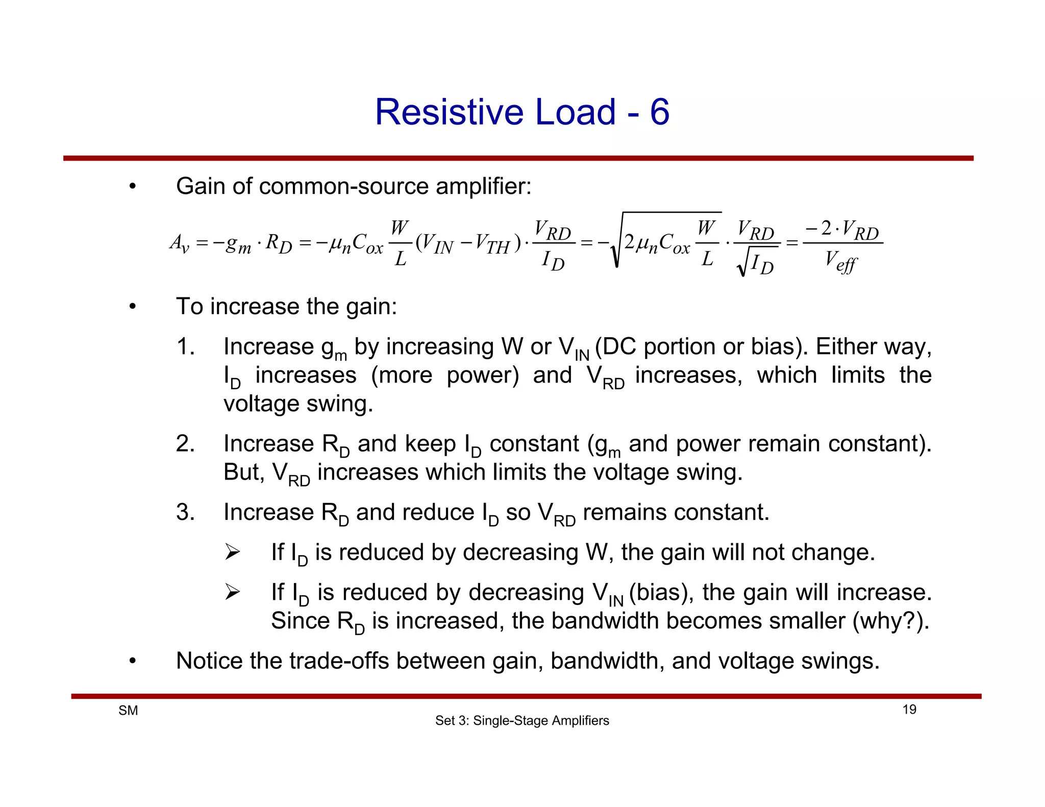 Set 3: Single-Stage Amplifiers
19
SM
Resistive Load - 6
• Gain of common-source amplifier:
• To increase the gain:
1. Increase gm by increasing W or VIN (DC portion or bias). Either way,
ID increases (more power) and VRD increases, which limits the
voltage swing.
2. Increase RD and keep ID constant (gm and power remain constant).
But, VRD increases which limits the voltage swing.
3. Increase RD and reduce ID so VRD remains constant.
¾ If ID is reduced by decreasing W, the gain will not change.
¾ If ID is reduced by decreasing VIN (bias), the gain will increase.
Since RD is increased, the bandwidth becomes smaller (why?).
• Notice the trade-offs between gain, bandwidth, and voltage swings.
eff
RD
D
RD
ox
n
D
RD
TH
IN
ox
n
D
m
v
V
V
I
V
L
W
C
I
V
V
V
L
W
C
R
g
A
⋅
−
=
⋅
−
=
⋅
−
−
=
⋅
−
=
2
2
)
( µ
µ
 