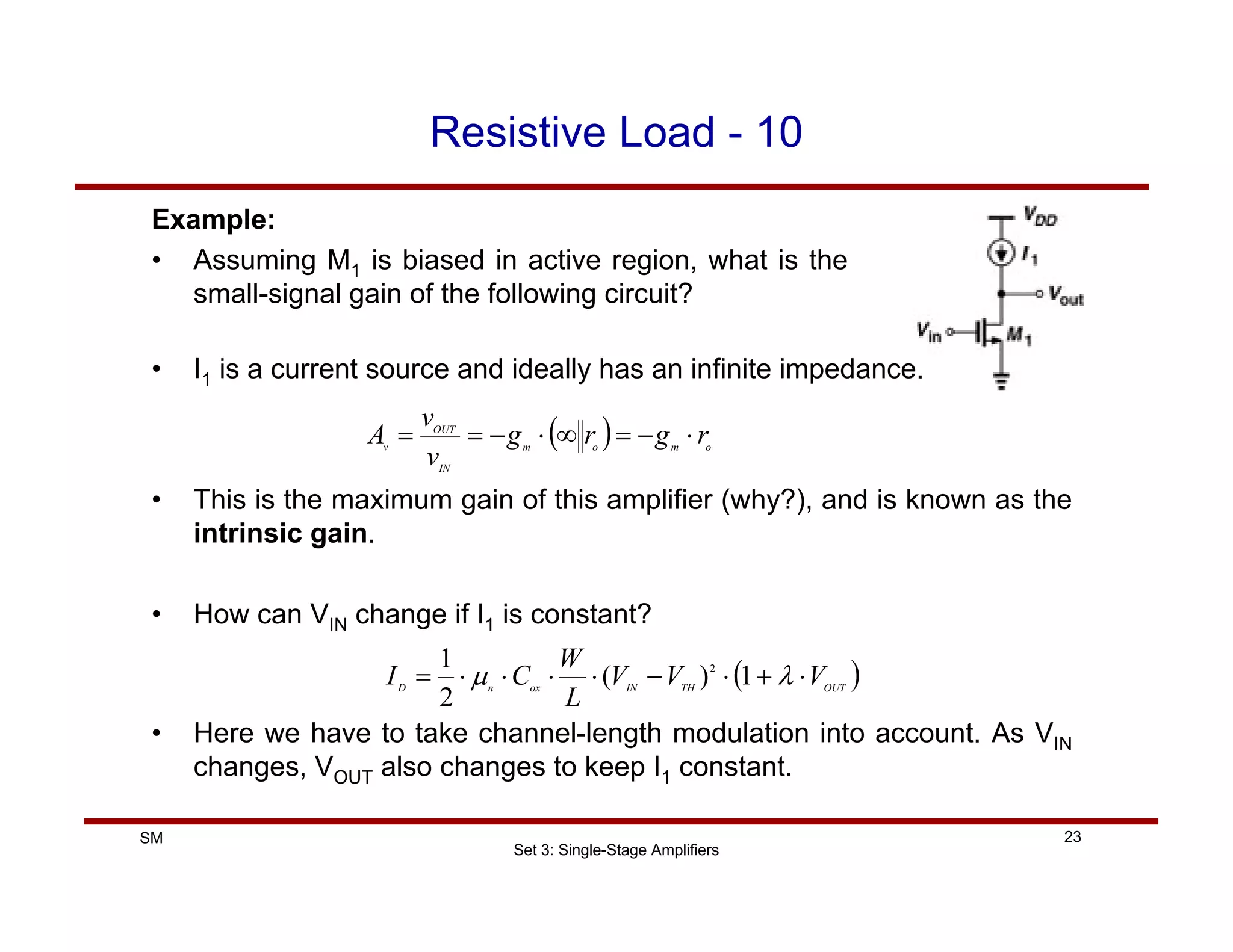 Set 3: Single-Stage Amplifiers
23
SM
Resistive Load - 10
Example:
• Assuming M1 is biased in active region, what is the
small-signal gain of the following circuit?
( ) o
m
o
m
IN
OUT
v
r
g
r
g
v
v
A ⋅
−
=
∞
⋅
−
=
=
• I1 is a current source and ideally has an infinite impedance.
• This is the maximum gain of this amplifier (why?), and is known as the
intrinsic gain.
• How can VIN change if I1 is constant?
( )
OUT
TH
IN
ox
n
D
V
V
V
L
W
C
I ⋅
+
⋅
−
⋅
⋅
⋅
⋅
= λ
µ 1
)
(
2
1 2
• Here we have to take channel-length modulation into account. As VIN
changes, VOUT also changes to keep I1 constant.
 