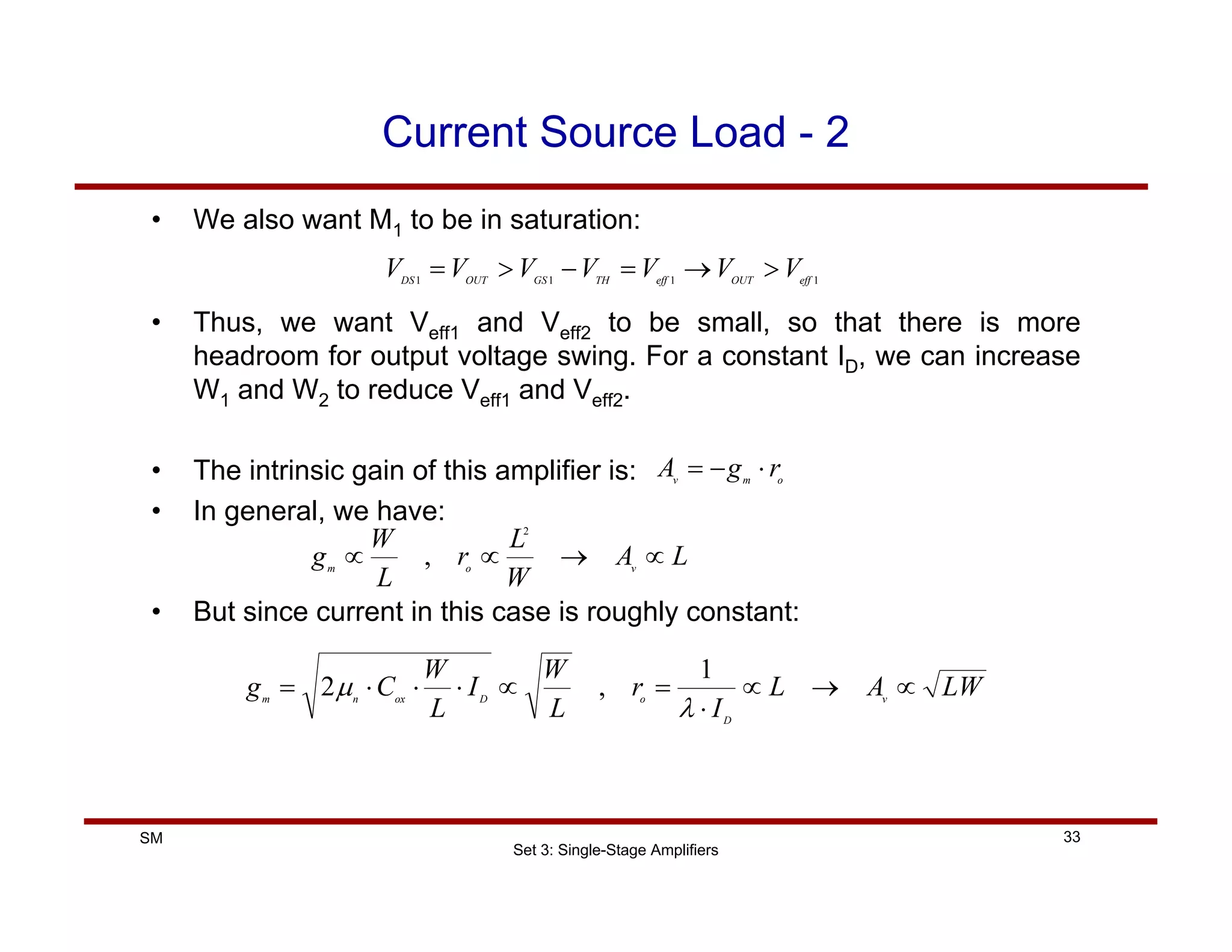 Set 3: Single-Stage Amplifiers
33
SM
Current Source Load - 2
• We also want M1 to be in saturation:
1
1
1
1 eff
OUT
eff
TH
GS
OUT
DS
V
V
V
V
V
V
V >
→
=
−
>
=
• Thus, we want Veff1 and Veff2 to be small, so that there is more
headroom for output voltage swing. For a constant ID, we can increase
W1 and W2 to reduce Veff1 and Veff2.
• The intrinsic gain of this amplifier is:
• In general, we have:
o
m
v
r
g
A ⋅
−
=
L
A
W
L
r
L
W
g v
o
m
∝
→
∝
∝
2
,
• But since current in this case is roughly constant:
LW
A
L
I
r
L
W
I
L
W
C
g v
D
o
D
ox
n
m
∝
→
∝
⋅
=
∝
⋅
⋅
⋅
=
λ
µ
1
,
2
 